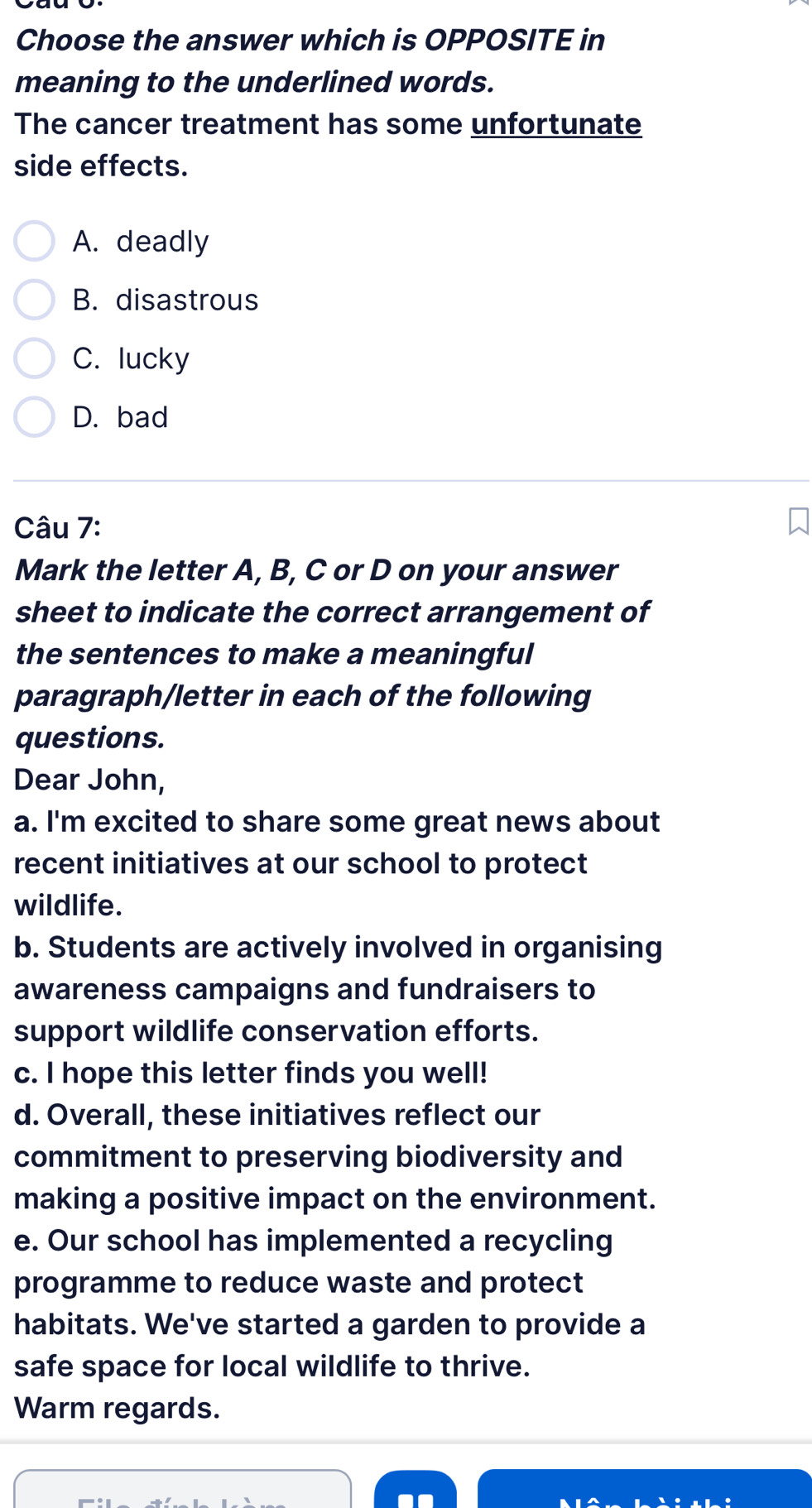 Choose the answer which is OPPOSITE in
meaning to the underlined words.
The cancer treatment has some unfortunate
side effects.
A. deadly
B. disastrous
C. lucky
D. bad
Câu 7:
Mark the letter A, B, C or D on your answer
sheet to indicate the correct arrangement of
the sentences to make a meaningful
paragraph/letter in each of the following
questions.
Dear John,
a. I'm excited to share some great news about
recent initiatives at our school to protect
wildlife.
b. Students are actively involved in organising
awareness campaigns and fundraisers to
support wildlife conservation efforts.
c. I hope this letter finds you well!
d. Overall, these initiatives reflect our
commitment to preserving biodiversity and
making a positive impact on the environment.
e. Our school has implemented a recycling
programme to reduce waste and protect
habitats. We've started a garden to provide a
safe space for local wildlife to thrive.
Warm regards.