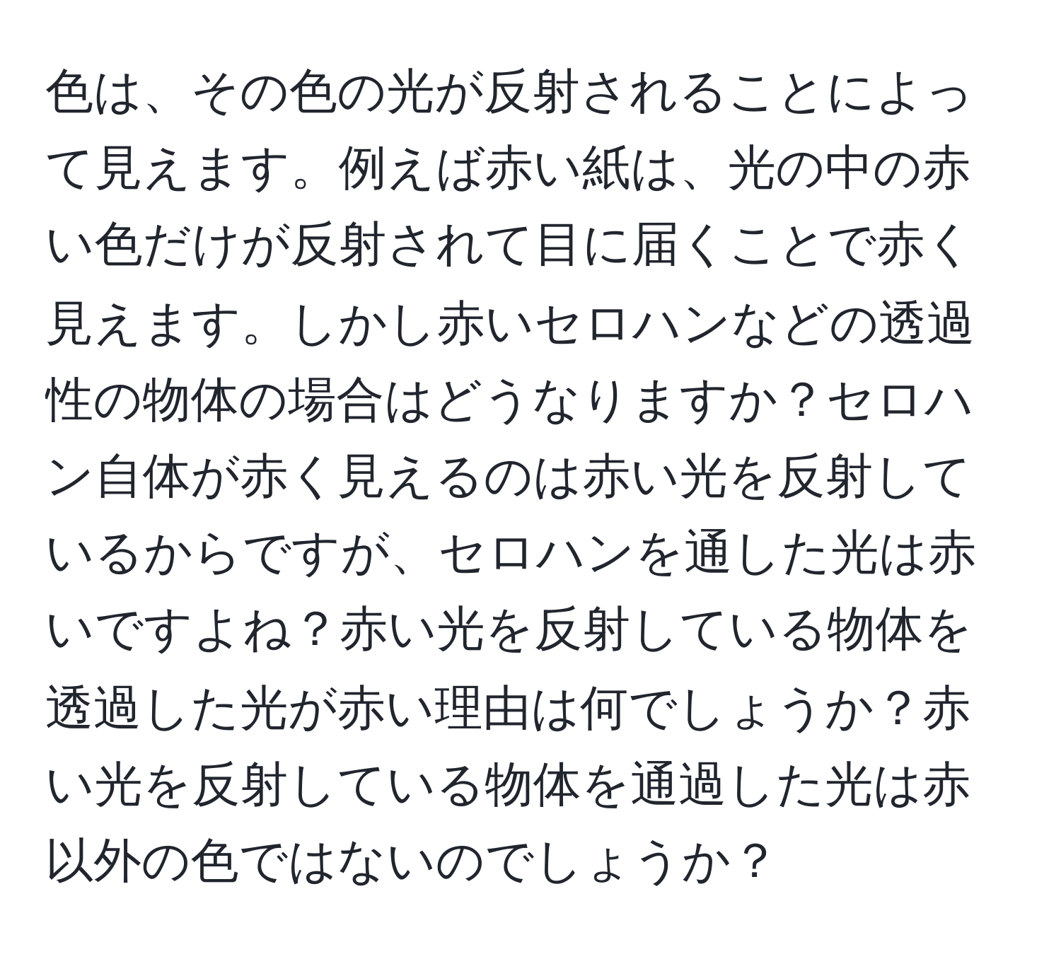 色は、その色の光が反射されることによって見えます。例えば赤い紙は、光の中の赤い色だけが反射されて目に届くことで赤く見えます。しかし赤いセロハンなどの透過性の物体の場合はどうなりますか？セロハン自体が赤く見えるのは赤い光を反射しているからですが、セロハンを通した光は赤いですよね？赤い光を反射している物体を透過した光が赤い理由は何でしょうか？赤い光を反射している物体を通過した光は赤以外の色ではないのでしょうか？