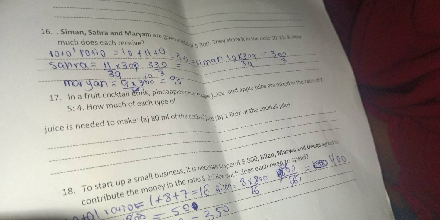 Siman, Sahra and Maryam are given a total of 5 300. They share it in the ratio 10:11:9. How 
much does each receive? 
_ 
_ 
__ 
17. In a fruit cocktail drink, pineapples juice, orange juice, and apple juice are mixed in the ratio of 7
5:4. How much of each type of 
_ 
juice is needed to make: (a) 80 ml of the cocktailjuice (b) 1 liter of the cocktail juice. 
18. To start up a small business, it is necessary to spend $ 800, Bilan, Marwa and Deeqa agreed to 
contribute the money in the ratio 8:.1:7 How much does each need to spend? 
_