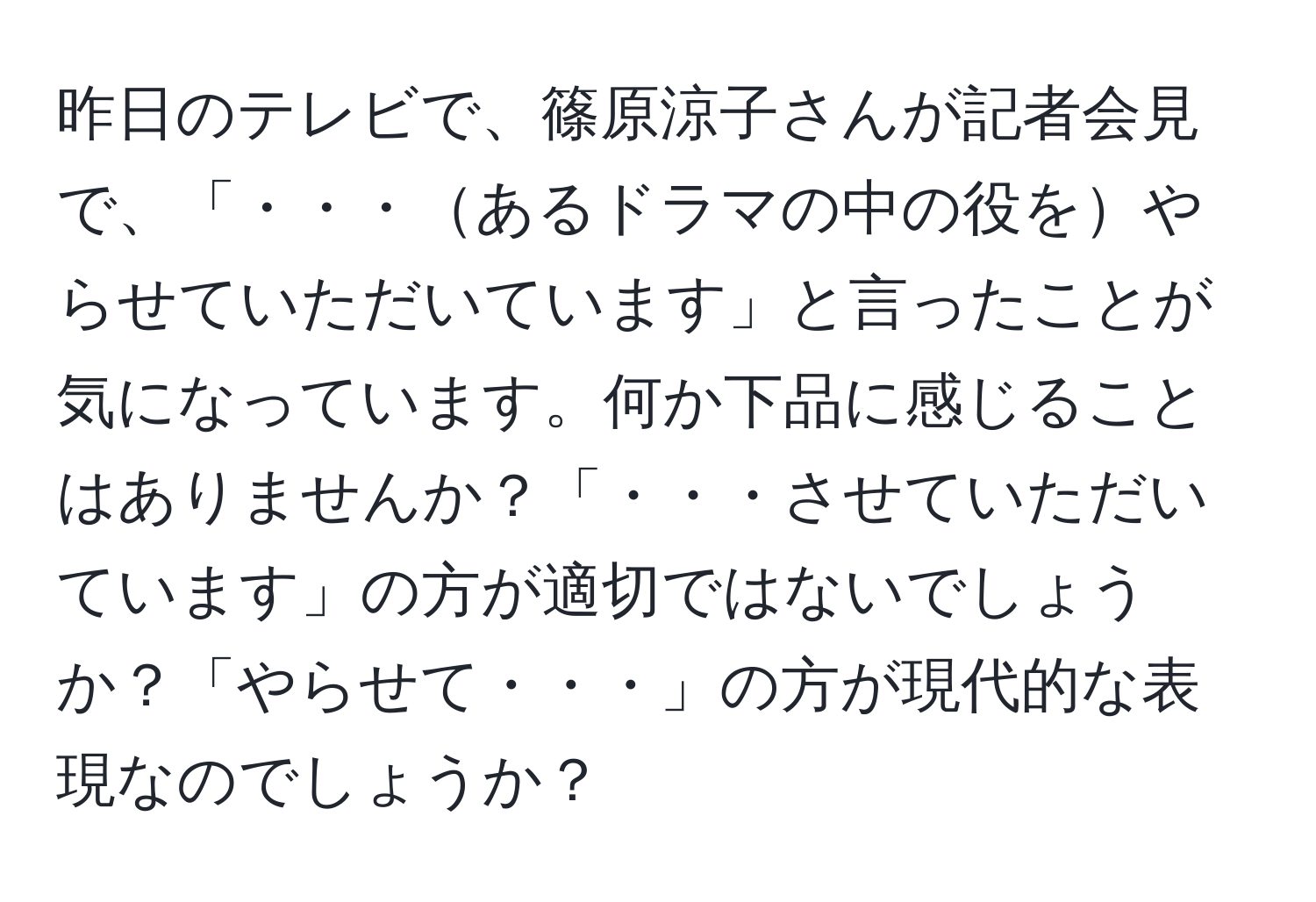 昨日のテレビで、篠原涼子さんが記者会見で、「・・・あるドラマの中の役をやらせていただいています」と言ったことが気になっています。何か下品に感じることはありませんか？「・・・させていただいています」の方が適切ではないでしょうか？「やらせて・・・」の方が現代的な表現なのでしょうか？