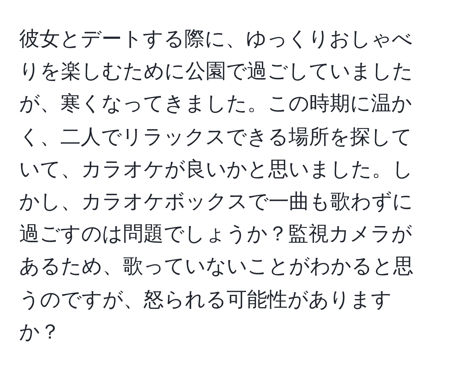 彼女とデートする際に、ゆっくりおしゃべりを楽しむために公園で過ごしていましたが、寒くなってきました。この時期に温かく、二人でリラックスできる場所を探していて、カラオケが良いかと思いました。しかし、カラオケボックスで一曲も歌わずに過ごすのは問題でしょうか？監視カメラがあるため、歌っていないことがわかると思うのですが、怒られる可能性がありますか？