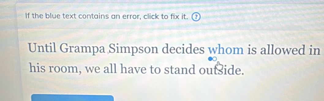 If the blue text contains an error, click to fix it. (? 
Until Grampa Simpson decides whom is allowed in 
his room, we all have to stand oufside.