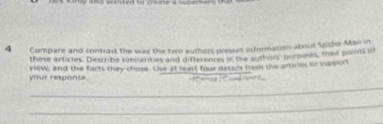 alto wanted to crue a spamero 
4 Compare and contrast the way the two authers present information about Spider-Man in 
these articles. Describe similarities and differences in the authors purposes, their points o 
your response view, and the facts they chose. Use at least four details from the articies to spport 
_ 
_