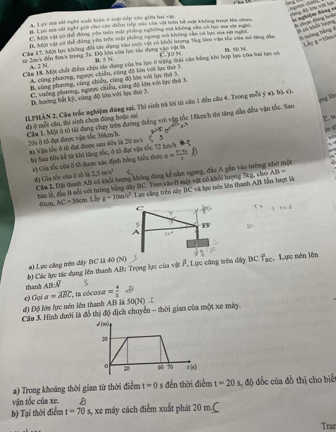 xng  er
, ngược chiếu,
cùng độ lớn với lực
A. Lực ma sát nghỉ xuất hiện ở mặt tiếp xúc giữa hai vật.
lc nghiệm đúng sa
th chọn đúng hoặc
B. Lực ma sát nghỉ giữ cho các điểm tiếp xúc của vật trên bề mặt không trượt lên nhau.
B có khối lượng
C. Một vật có thể đứng yên trên mặt phẳng nghiêng mà không cần có lực ma sát nghỉ.
D. Một vật có thể đứng yên trên mặt phẳng ngang mả không cần có lực ma sát nghi.
Lây g=10r m/s
Câu 17. Một lực không đổi tác dụng vào một vật có khối lượng 5kg làm vận tốc của nó tăng dàn Gi tường bằng d
C. 10 N. D. 50 N.
từ 2m/s đến 8m/s trong 3s. Độ lớn của lực tác dụng vào vật là
A. 2 N. B. 5 N.
Câu 18. Một chất điểm chịu tác dụng của ba lực ở trang thái cân bằng khi hợp lực của hai lực có
A. cùng phương, ngược chiều, cùng độ lớn với lực thứ 3.
B. cùng phương, cùng chiều, cùng độ lớn với lực thứ 3.
C. vuông phương, ngược chiều, cùng độ lớn với lực thứ 3.
D. hướng bất kỳ, cùng độ lớn với lực thứ 3.
ụng lên
II.PHẢN 2. Câu trắc nghiệm đúng sai. Thí sinh trả lời từ câu 1 đến câu 4. Trong mỗi ý a). b). c).
Câu 1. Một ô tô tải đang chạy trên đường thẳng với vận tốc 18km/h thì tăng dần đều vận tốc. Sau
d) ở mỗi câu, thí sinh chọn dúng hoặc sai
℃,ta
ên d
20s ô tô đạt được vận tốc 36km/h.
a) Vận tốc ô tô đạt được sau 40s là 20 m/s
nén
ing
b) Sau 60s kể từ khi tăng tốc, ô tô đạt vận tốc 72 km/h
ô ư
c) Gia tốc của ô tô được xác định bằng biểu thức a=frac v-v_0t
Câu 2. Đặt thanh AB có khối lượng không đáng kể nằm ngang, đầu A gắn vào tường nhờ một
it
d) Gia tốc của ô tô là 2,5m/s^2
bản lề, đầu B nối với tường bằng dây BC. Treo vào B một vật có khối lượng 3kg, cho AB=
40cm, AC=30cm. Lấy g=10m/s^2.  Lực căng trên dây BC và lực nén lên thanh AB lần lượt là
C
D
A
a) Lực căng trên dây BC là 40 (N)
b) Các lực tác dụng lên thanh AB: Trọng lực của vật vector P , Lực căng trên dây BCvector T_BC , Lực nén lên
thanh AB:vector N
c) Gọi alpha =widehat ABC , ta cócosα = 4/5 
d) Độ lớn lực nén lên thanh AB là 50(N)
Câu 3. Hình dưới là đồ thị độ dịch chuyển - thời gian của một xe máy.
d(m)
20
0 20 60 70 t(s)
a) Trong khoảng thời gian từ thời điểm t=0 s đến thời điểm t=20 s, độ dốc của đồ thị cho biết
vận tốc của xe.
b) Tại thời điểm t=70s s, xe máy cách điểm xuất phát 20 m.C
Tran