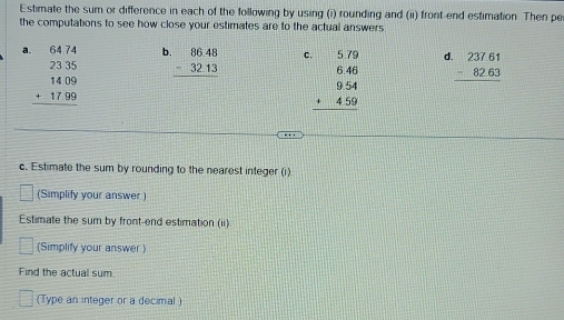 Estimate the sum or difference in each of the following by using (i) rounding and (ii) front end estimation. Then pe 
the computations to see how close your estimates are to the actual answers
beginarrayr 6474 2335 1409 +1799 hline endarray b beginarrayr 86.48 -32.13 hline endarray C. beginarrayr 5.79 6.46 9.54 +4.59 hline endarray d beginarrayr 237.61 -82.63 hline endarray
c. Estimate the sum by rounding to the nearest integer (i) 
(Simplify your answer ) 
Estimate the sum by front-end estimation (ii) 
(Simplify your answer) 
Find the actual sum 
(Type an integer or a decimal )