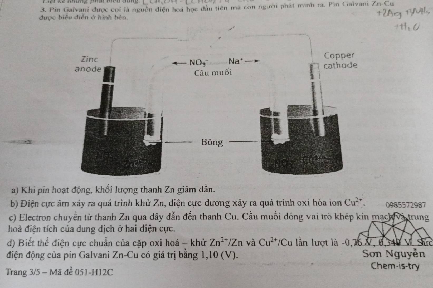 Liết ke nhưng phất biểu dung.
3. Pin Galvani được coi là nguồn điện hoá học đầu tiên mà con người phát minh ra. Pin Galvani Zn-Cu
được biểu diễn ở hình bên.
a) Khi pin hoạt động, khối lượng thanh Zn giảm dần.
b) Điện cực âm xảy ra quá trình khử Zn, điện cực dương xảy ra quá trình oxi hóa ion Cu^(2+). 0985572987
c) Electron chuyển từ thanh Zn qua dây dẫn đến thanh Cu. Cầu muối đóng vai trò khép kín mạch và trung
hoà điện tích của dung dịch ở hai điện cực.
d) Biết thế điện cực chuẩn của cặp oxi hoá - khử Zn^(2+)/Zn và Cu^(2+)/Cu lần lượt là -0,76 V, 0, 34 v Shrc
điện động của pin Galvani Zn-Cu có giá trị bằng 1,10 (V). Sơn Nguyễn
Trang 3/5 - Mã đề 051-H12C
Chem-is-try