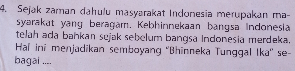 Sejak zaman dahulu masyarakat Indonesia merupakan ma- 
syarakat yang beragam. Kebhinnekaan bangsa Indonesia 
telah ada bahkan sejak sebelum bangsa Indonesia merdeka. 
Hal ini menjadikan semboyang “Bhinneka Tunggal Ika” se- 
bagai ....