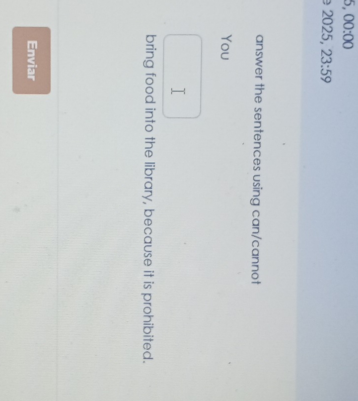 00:00 
2025, 23:59 
answer the sentences using can/cannot 
You 
T 
bring food into the library, because it is prohibited. 
Enviar