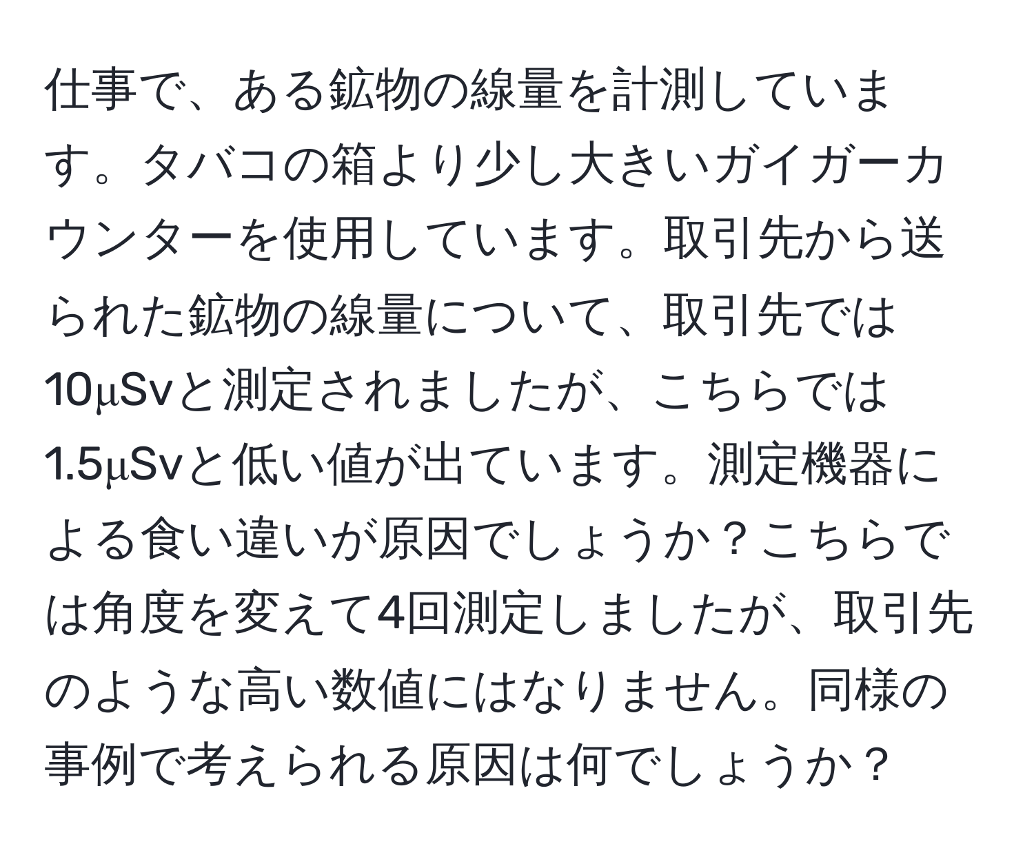 仕事で、ある鉱物の線量を計測しています。タバコの箱より少し大きいガイガーカウンターを使用しています。取引先から送られた鉱物の線量について、取引先では10μSvと測定されましたが、こちらでは1.5μSvと低い値が出ています。測定機器による食い違いが原因でしょうか？こちらでは角度を変えて4回測定しましたが、取引先のような高い数値にはなりません。同様の事例で考えられる原因は何でしょうか？