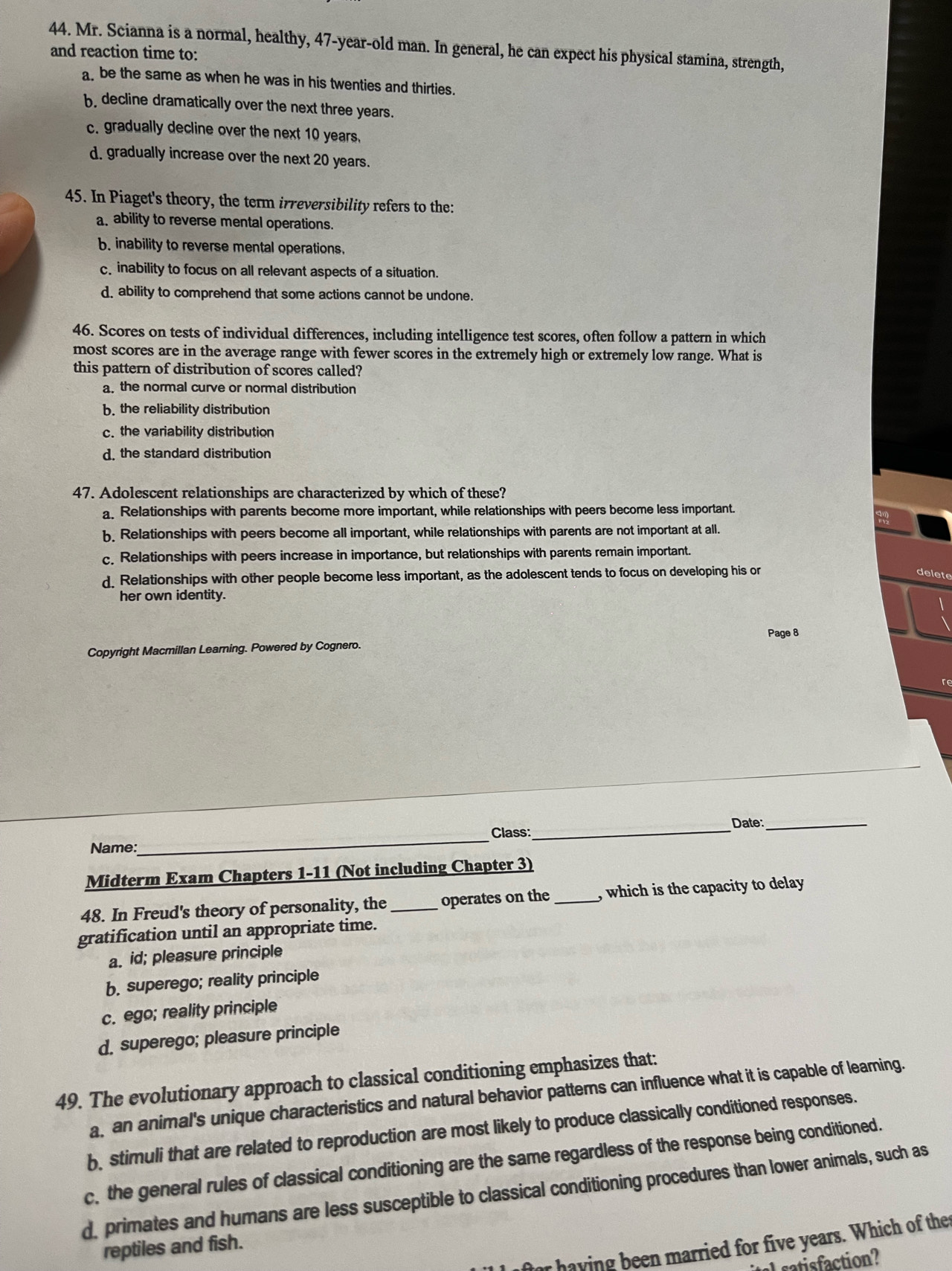 Mr. Scianna is a normal, healthy, 47-year-old man. In general, he can expect his physical stamina, strength,
and reaction time to:
a be the same as when he was in his twenties and thirties.
b decline dramatically over the next three years.
c. gradually decline over the next 10 years.
d. gradually increase over the next 20 years.
45. In Piaget's theory, the term irreversibility refers to the:
a ability to reverse mental operations.
b. inability to reverse mental operations.
c. inability to focus on all relevant aspects of a situation.
d. ability to comprehend that some actions cannot be undone.
46. Scores on tests of individual differences, including intelligence test scores, often follow a pattern in which
most scores are in the average range with fewer scores in the extremely high or extremely low range. What is
this pattern of distribution of scores called?
a. the normal curve or normal distribution
b. the reliability distribution
c. the variability distribution
d. the standard distribution
47. Adolescent relationships are characterized by which of these?
a. Relationships with parents become more important, while relationships with peers become less important.
b. Relationships with peers become all important, while relationships with parents are not important at all.
c. Relationships with peers increase in importance, but relationships with parents remain important.
d. Relationships with other people become less important, as the adolescent tends to focus on developing his or delete
her own identity.
Page 8
Copyright Macmillan Learning. Powered by Cognero.
Date:_
Name:_ Class:_
Midterm Exam Chapters 1-11 (Not including Chapter 3)
48. In Freud's theory of personality, the_ operates on the _, which is the capacity to delay 
gratification until an appropriate time.
a. id; pleasure principle
b. superego; reality principle
c. ego; reality principle
d. superego; pleasure principle
49. The evolutionary approach to classical conditioning emphasizes that:
a, an animal's unique characteristics and natural behavior patters can influence what it is capable of leaming.
b stimuli that are related to reproduction are most likely to produce classically conditioned responses.
c, the general rules of classical conditioning are the same regardless of the response being conditioned.
d, primates and humans are less susceptible to classical conditioning procedures than lower animals, such as
for having been married for five years. Which of the
reptiles and fish.
afaction?