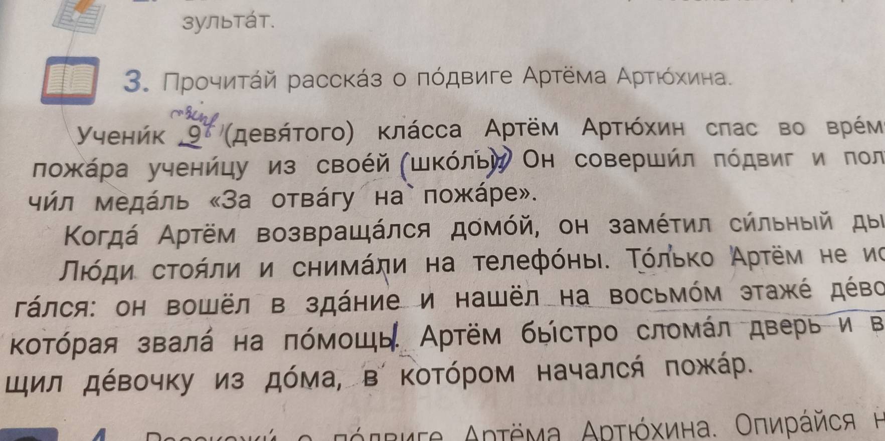 зультάт. 
3. Προчиτάй расскάз ο πόдвиге Αρτёма Αρρτιόκиηιна〕 
Yyehńk 9 'μевήτοгο) κлάсса Αртём Αρτιόхиη сπас во врέм 
ложκάρа ученйцу из своέй (шΚόльй Он совершйл πόдвиги пол 
чήл Μедάль «За отвάгу на`пожάре». 
Κοгдά Αртём возвращάлся домόй, он замέτил сήльηыιй дыί 
Πιόηη сτοήлη и сηиνάηи на τелефόηыι. Τόльκο Αρτём не иο 
Τάлся: он Βошёл в здάние и нашёл на восьмόм этажέ дέво 
Κοτόρая звалά на πόмοшь Αртём быстрο сломάл дверь и в 
щил дόвочку из дόма, в ΚоΤόрοм началсή ποжκάр. 
αόττиτα Αρτёма Αρτιόхина. Οπиράйся η