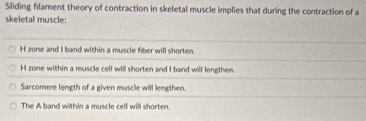 Sliding filament theory of contraction in skeletal muscle implies that during the contraction of a
skeletal muscle:
H zone and I band within a muscle fiber will shorten.
H zone within a muscle cell will shorten and I band will lengthen.
Sarcomere length of a given muscle will lengthen.
The A band within a muscle cell will shorten.