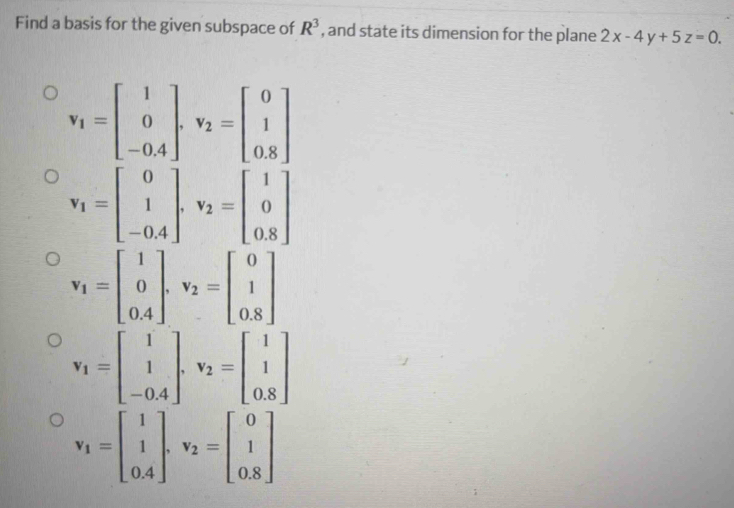 Find a basis for the given subspace of R^3 , and state its dimension for the plane 2x-4y+5z=0.
v_1=beginbmatrix 1 0 -0.4endbmatrix. v_2=beginbmatrix 0 1 0.8endbmatrix
v_1=beginbmatrix 0 1 -0.4endbmatrix , v_2=beginbmatrix 1 0 0.8endbmatrix
v_1=beginbmatrix 1 0 0.4endbmatrix , v_2=beginbmatrix 0 1 0.8endbmatrix
v_1=beginbmatrix 1 1 -0.4endbmatrix , v_2=beginbmatrix 1 1 0.8endbmatrix
v_1=beginbmatrix 1 1 0.4endbmatrix , v_2=beginbmatrix 0 1 0.8endbmatrix