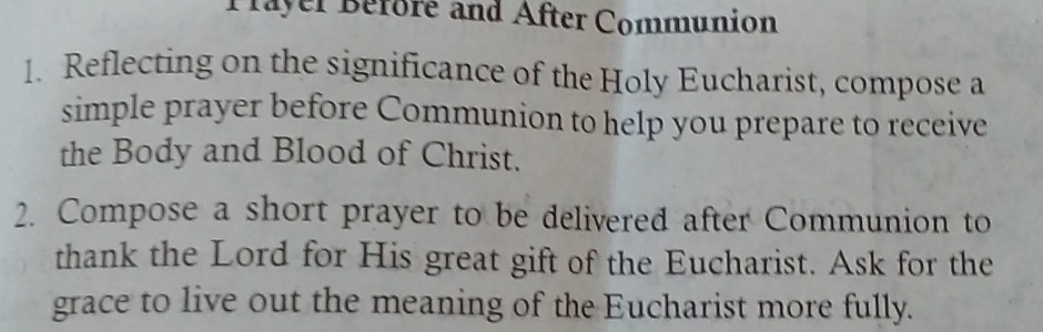 Prayer Before and After Communion 
1. Reflecting on the significance of the Holy Eucharist, compose a 
simple prayer before Communion to help you prepare to receive 
the Body and Blood of Christ. 
2. Compose a short prayer to be delivered after Communion to 
thank the Lord for His great gift of the Eucharist. Ask for the 
grace to live out the meaning of the Eucharist more fully.