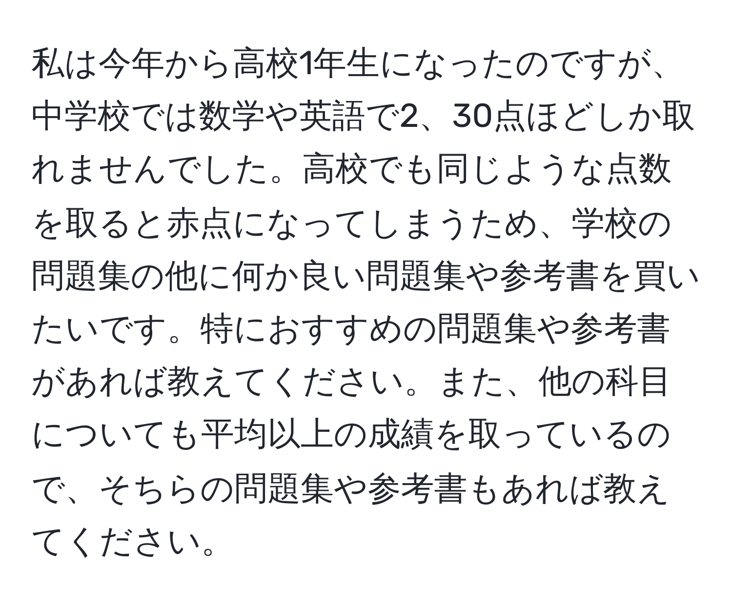 私は今年から高校1年生になったのですが、中学校では数学や英語で2、30点ほどしか取れませんでした。高校でも同じような点数を取ると赤点になってしまうため、学校の問題集の他に何か良い問題集や参考書を買いたいです。特におすすめの問題集や参考書があれば教えてください。また、他の科目についても平均以上の成績を取っているので、そちらの問題集や参考書もあれば教えてください。