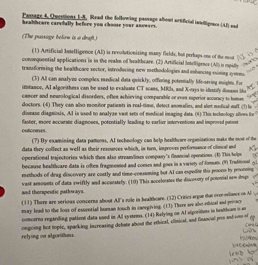 Passage 4, Questions 1-8, Read the following passage about artificial intelligence (AI) and 
healthcare carefully before you choose your answers. 
(The passage below is a draft.) 
(1) Artificial Intelligence (AI) is revolutionizing many fields, but perhaps one of the most 
consequential applications is in the realm of healthcare. (2) Artificial Intelligence (AI) is rapidly 
transforming the healthcare sector, introducing new methodologies and enhancing existing systems 
(3) AI can analyze complex medical data quickly, offering potentially life-saving insights. Fer 
ifstance, AI algorithms can be used to evaluate CT scans, MRIs, and X -rays to identify diseases like 
cancer and neurological disorders, often achieving comparable or even superior accuracy to human 
doctors. (4) They can also monitor patients in real-time, detect anomalies, and alert medical staff. (5) In 
disease diagnosis, AI is used to analyze vast sets of medical imaging data. (6) This technology allows for 
faster, more accurate diagnoses, potentially leading to earlier interventions and improved patient 
outcomes. 
(7) By examining data patterns, AI technology can help healthcare organizations make the most of the 
data they collect as well as their resources which, in turn, improves performance of clinical and 
operational trajectories which then also streamlines company’s financial operations. (8) This helps 
because healthcare data is often fragmented and comes and goes in a variety of formats. (9) Traditional 
methods of drug discovery are costly and time-consuming but AI can expedite this process by processing 
vast amounts of data swiftly and accurately. (10) This accelerates the discovery of potential new drugs 
and therapeutic pathways. 
(11) There are serious concerns about AI’s role in healthcare. (12) Critics argue that over-reliance on Al 
may lead to the loss of essential human touch in caregiving. (13) There are also ethical and privacy 
concerns regarding patient data used in AI systems. (14) Relying on AI algorithms in healthcare is an 
ongoing hot topic, sparking increasing debate about the ethical, clinical, and financial pros and cons of 
relying on algorithms.