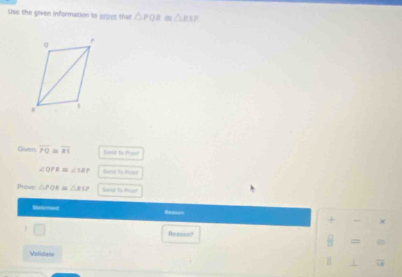 Use the given information to grove that △ PQR≌ △ RSP
Given: overline PQ≌ overline RS Send To Prusf
∠ QPR≌ ∠ SRP Sena To Prost 
Prove △ PQR≌ △ RSP Send To Proof 
Statement Reason × 
+ 
1 □ 
Reason? 
= = B 
Validate