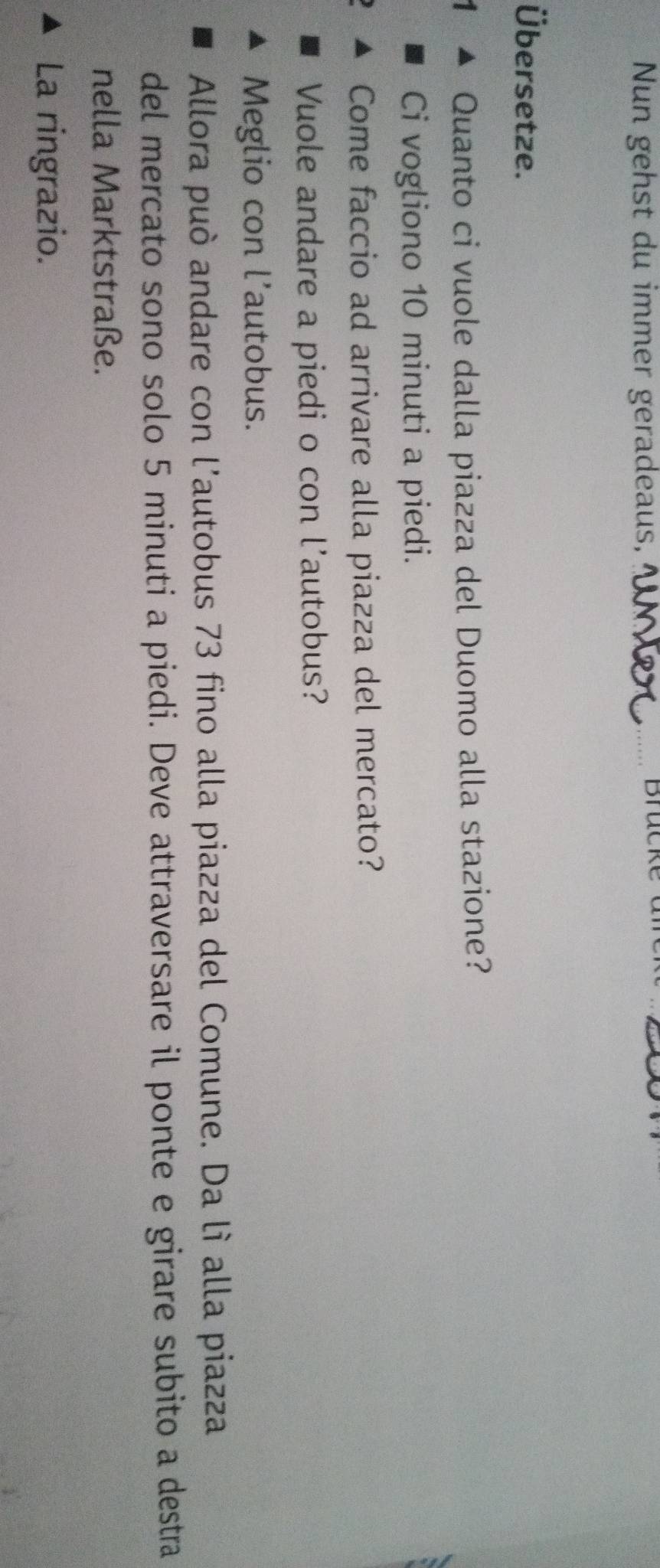 Nun gehst du immer geradeaus,_ 
Brücke an 
Übersetze. 
1 Quanto ci vuole dalla piazza del Duomo alla stazione? 
Ci vogliono 10 minuti a piedi. 
Come faccio ad arrivare alla piazza del mercato? 
Vuole andare a piedi o con l'autobus? 
Meglio con l’autobus. 
Allora può andare con l'autobus 73 fino alla piazza del Comune. Da lì alla piazza 
del mercato sono solo 5 minuti a piedi. Deve attraversare il ponte e girare subito a destra 
nella Marktstraße. 
La ringrazio.
