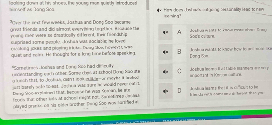 looking down at his shoes, the young man quietly introduced
himself as Dong Soo. How does Joshua's outgoing personality lead to new
learning?
²Over the next few weeks, Joshua and Dong Soo became
great friends and did almost everything together. Because the
young men were so drastically different, their friendship A Joshua wants to know more about Dong
Soo's culture.
surprised some people. Joshua was sociable; he loved
cracking jokes and playing tricks. Dong Soo, however, was
quiet and calm. He thought for a long time before speaking. B Dong Soo. Joshua wants to know how to act more like
*Sometimes Joshua and Dong Soo had difficulty Joshua learns that table manners are very
understanding each other. Some days at school Dong Soo ate C important in Korean culture.
a lunch that, to Joshua, didn't look edible—or maybe it looked
just barely safe to eat. Joshua was sure he would never eat it.
Dong Soo explained that, because he was Korean, he ate D Joshua learns that it is difficult to be
foods that other kids at school might not. Sometimes Joshua friends with someone different than you.
played pranks on his older brother. Dong Soo was horrified at