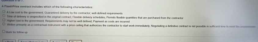 A Pixed-Price contract includes which of the following characteristics:
A Low cast to the government, Guaranteed delivery by the contractor, well-defined requirements
Time of delivery is unspecified in the original contract; Flexible delivery schedules; Permits flexible quantities that are purchased from the contracto
Higher cast to the government; Requirements may not be well defined; Payment as costs are incurred
Whitten primarily as a contractual instrument with a price ceiling that authorizes the contractor to start work immediately; Negotiating a definitive contract is not possible in sufficient time to meel the rsoe
Mark for follow up