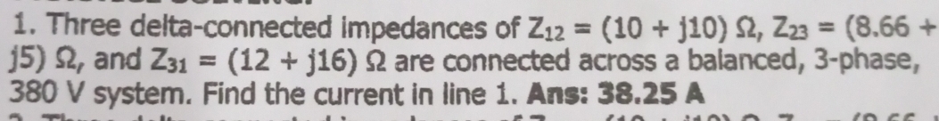 Three delta-connected impedances of Z_12=(10+j10)Omega , Z_23=(8.66+
j5) Ω, and Z_31=(12+j16) Ω are connected across a balanced, 3 -phase,
380 V system. Find the current in line 1. Ans: 38.25 A