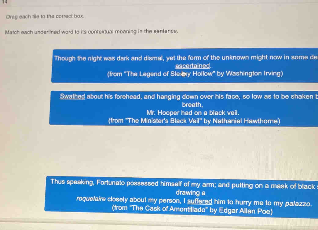 Drag each tile to the correct box. 
Match each underlined word to its contextual meaning in the sentence. 
Though the night was dark and dismal, yet the form of the unknown might now in some de 
ascertained. 
(from "The Legend of Sle y Hollow" by Washington Irving) 
Swathed about his forehead, and hanging down over his face, so low as to be shaken b 
breath, 
Mr. Hooper had on a black veil. 
(from 'The Minister's Black Veil" by Nathaniel Hawthorne) 
Thus speaking, Fortunato possessed himself of my arm; and putting on a mask of black 
drawing a 
roquelaire closely about my person, I suffered him to hurry me to my palazzo. 
(from "The Cask of Amontillado" by Edgar Allan Poe)