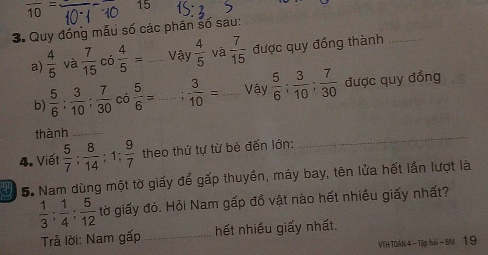 overline 10=
15
3. Quy đồng mẫu số các phân số sau: 
a)  4/5  và  7/15  có  4/5 = _Vậy  4/5  và  7/15  được quy đồng thành_ 
b)  5/6 ;  3/10 ;  7/30  có  5/6 = _  3/10 = _Vậy  5/6 ;  3/10 ;  7/30  được quy đồng 
_ 
thành_ 
4. Viết  5/7 ;  8/14 ; 1;  9/7  theo thứ tự từ bé đến lớn: 
5. Nam dùng một tờ giấy để gấp thuyền, máy bay, tên lửa hết lần lượt là
 1/3 ;  1/4 ;  5/12  tờ giấy đó. Hỏi Nam gấp đồ vật nào hết nhiều giấy nhất? 
Trả lời: Nam gấp _hết nhiều giấy nhất. 
VTH TOÁN 4 - Tập hai - BM 1 9