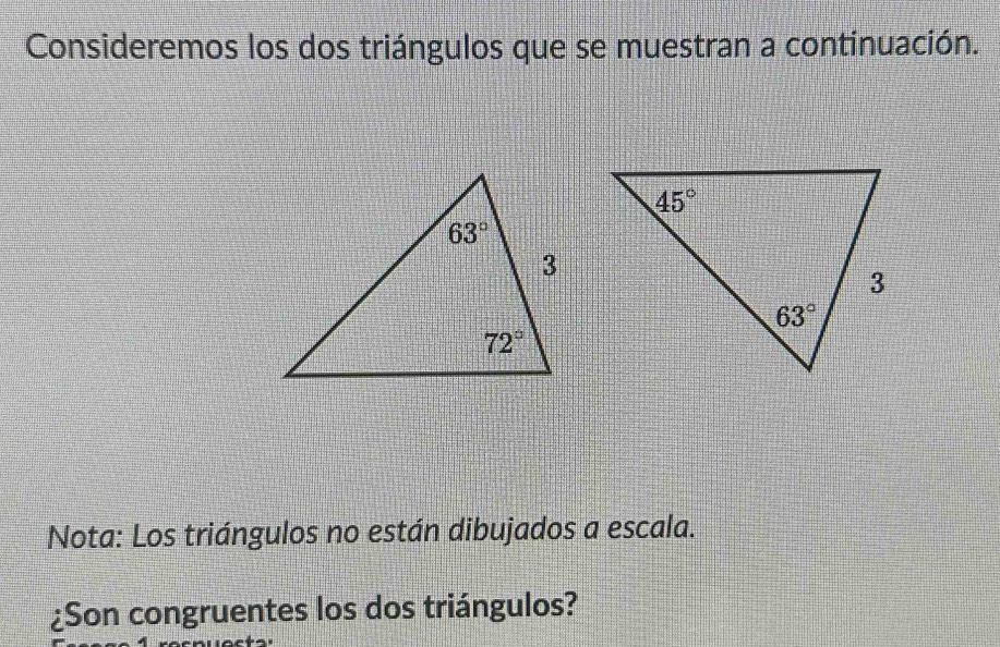 Consideremos los dos triángulos que se muestran a continuación.
Nota: Los triángulos no están dibujados a escala.
¿Son congruentes los dos triángulos?