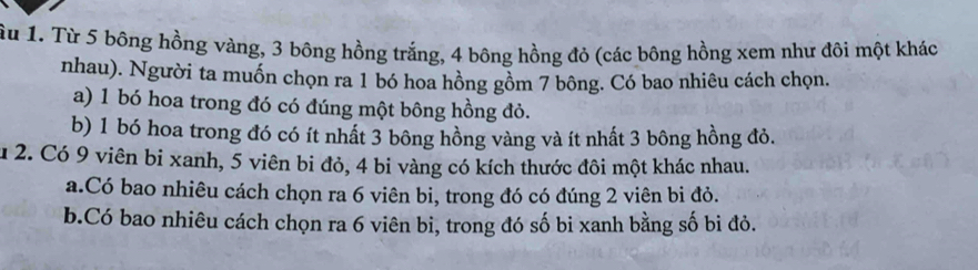 Ấu 1. Từ 5 bông hồng vàng, 3 bông hồng trắng, 4 bông hồng đỏ (các bông hồng xem như đôi một khác 
nhau). Người ta muốn chọn ra 1 bó hoa hồng gồm 7 bông. Có bao nhiêu cách chọn. 
a) 1 bó hoa trong đó có đúng một bông hồng đỏ. 
b) 1 bó hoa trong đó có ít nhất 3 bông hồng vàng và ít nhất 3 bông hồng đỏ. 
u 2. Có 9 viên bi xanh, 5 viên bi đỏ, 4 bi vàng có kích thước đôi một khác nhau. 
a.Có bao nhiêu cách chọn ra 6 viên bi, trong đó có đúng 2 viên bi đỏ. 
b.Có bao nhiêu cách chọn ra 6 viên bi, trong đó số bi xanh bằng số bi đỏ.