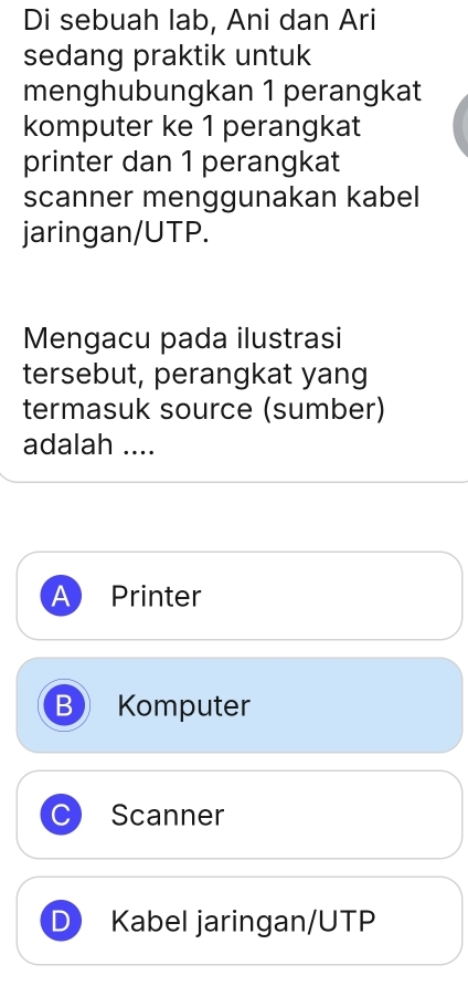 Di sebuah lab, Ani dan Ari
sedang praktik untuk
menghubungkan 1 perangkat
komputer ke 1 perangkat
printer dan 1 perangkat
scanner menggunakan kabel
jaringan/UTP.
Mengacu pada ilustrasi
tersebut, perangkat yang
termasuk source (sumber)
adalah ....
A Printer
B Komputer
C Scanner
D Kabel jaringan/UTP