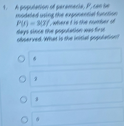 A population el paramecia, P , can'os
modeled using the exponental function .
P(t)=2(2) , where i is the numser d
days since the population was firse.
doserved. What is the wital gopdatien?
2

0