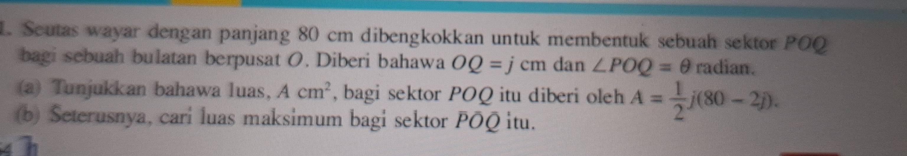 Seutas wayar dengan panjang 80 cm dibengkokkan untuk membentuk sebuah sektor POQ 
bagi sebuah bulatan berpusat O. Diberi bahawa OQ=jcm dan ∠ POQ=θ radian. 
(a) Tunjukkan bahawa luas, Acm^2 , bagi sektor POQ itu diberi oleh A= 1/2 j(80-2j). 
(b) Seterusnya, cari luas maksimum bagi sektor POQ itu.