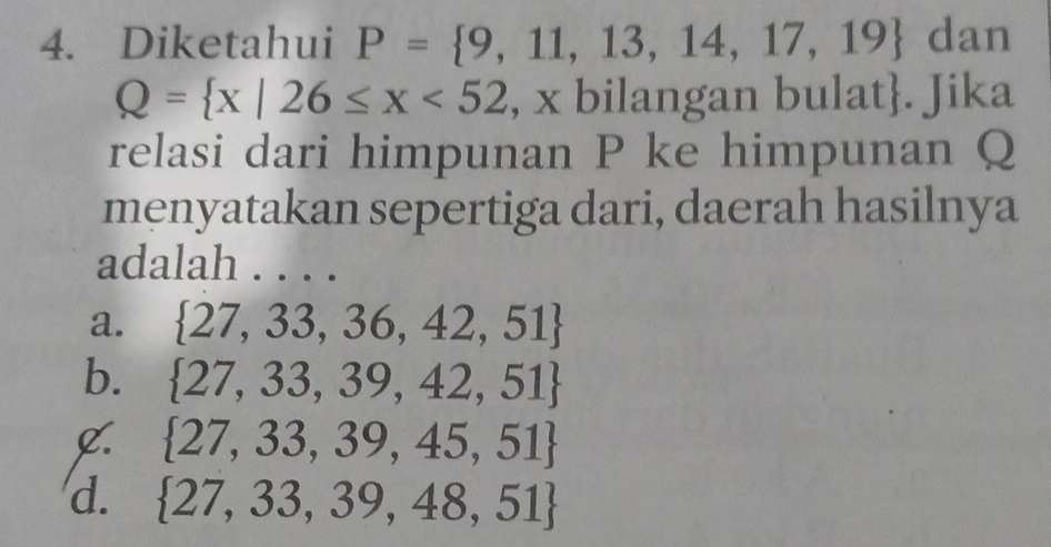 Diketahui P= 9,11,13,14,17,19 dan
Q= x|26≤ x<52</tex> , x bilangan bulat. Jika
relasi dari himpunan P ke himpunan Q
menyatakan sepertiga dari, daerah hasilnya
adalah ....
a.  27,33,36,42,51
b.  27,33,39,42,51
C.  27,33,39,45,51
d.  27,33,39,48,51