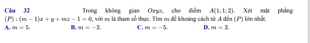 Trong không gian Oxyz, cho điểm A(1;1;2). Xét mặt phẳng
(P) :(m-1)x+y+mz-1=0 , với m là tham số thực. Tìm m để khoảng cách từ A đến (P) lớn nhất.
A. m=5. B. m=-2. C. m=-5. D. m=2.