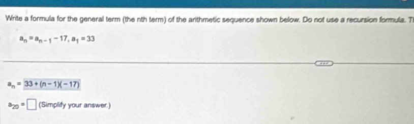 Write a formula for the general term (the nth term) of the arithmetic sequence shown below. Do not use a recursion formula. T
a_n=a_n-1-17, a_1=33
a_n=33+(n-1)(-17)
a_20=□ (Simplify your answer.)