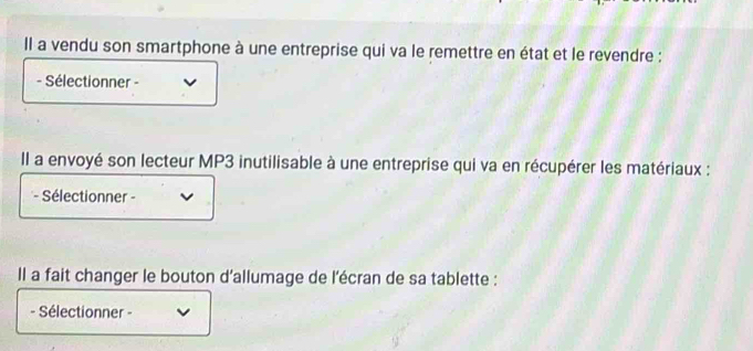 Il a vendu son smartphone à une entreprise qui va le remettre en état et le revendre : 
- Sélectionner - 
Il a envoyé son lecteur MP3 inutilisable à une entreprise qui va en récupérer les matériaux : 
- Sélectionner - 
Il a fait changer le bouton d'allumage de l'écran de sa tablette : 
- Sélectionner -