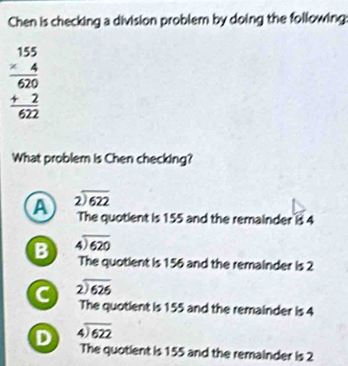 Chen is checking a division problem by doing the following:
beginarrayr 155 * 4 hline 620 +2 hline 622endarray
What problem is Chen checking?
A beginarrayr 2encloselongdiv 622endarray
The quotient is 155 and the remainder is 4
B beginarrayr 4encloselongdiv 620endarray
The quotient is 156 and the remainder is 2
C beginarrayr 2encloselongdiv 626endarray
The quotient is 155 and the remainder is 4
D beginarrayr 4encloselongdiv 622endarray
The quotient is 155 and the remainder is 2