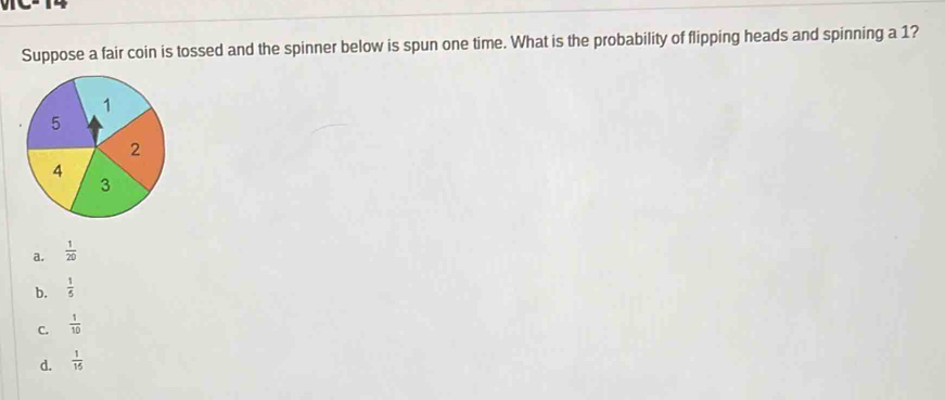 Suppose a fair coin is tossed and the spinner below is spun one time. What is the probability of flipping heads and spinning a 1?
a.  1/20 
b.  1/5 
C.  1/10 
d.  1/15 