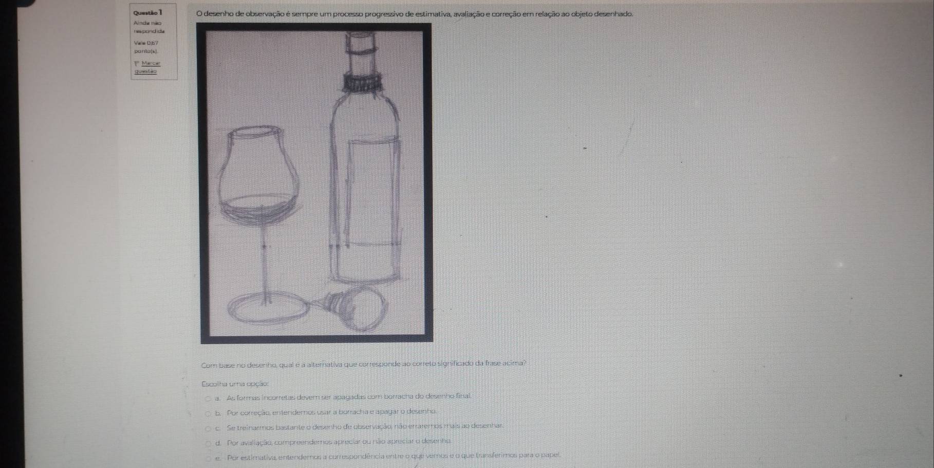 desenho de observação é sempre um processo progressivo de estimativa, avaliação e correção em relação ao objeto desenhado.
Vale 0.67
Matchr
Com base no desenho, qual é a alternativa que corresponde ao correto significado da frase acima?
Escolha uma opção:
a. As formas incorretas dever ser apagadas com borracha do desenho final
b. Por correção, entenderos usar a borracha e apagar o desenho
c. Se treinarmos bastante o desenho de observação, não erraremos mais ao desenhar.
d. Por avaliação, compreendemos apreciar ou não apreciar o desenho.
e. Por estimativa, entendemos a correspondência entre o que vemos e o que transferimos para o papel