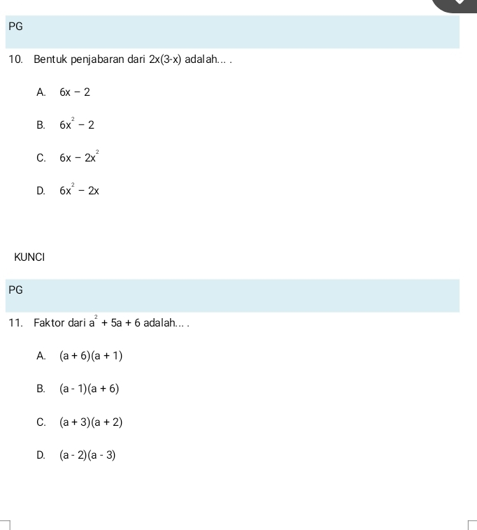 PG
10. Bentuk penjabaran dari 2x(3-x) adalah... .
A. 6x-2
B. 6x^2-2
C. 6x-2x^2
D. 6x^2-2x
KUNCI
PG
11. Faktor dari a^2+5a+6 adalah... .
A. (a+6)(a+1)
B. (a-1)(a+6)
C. (a+3)(a+2)
D. (a-2)(a-3)