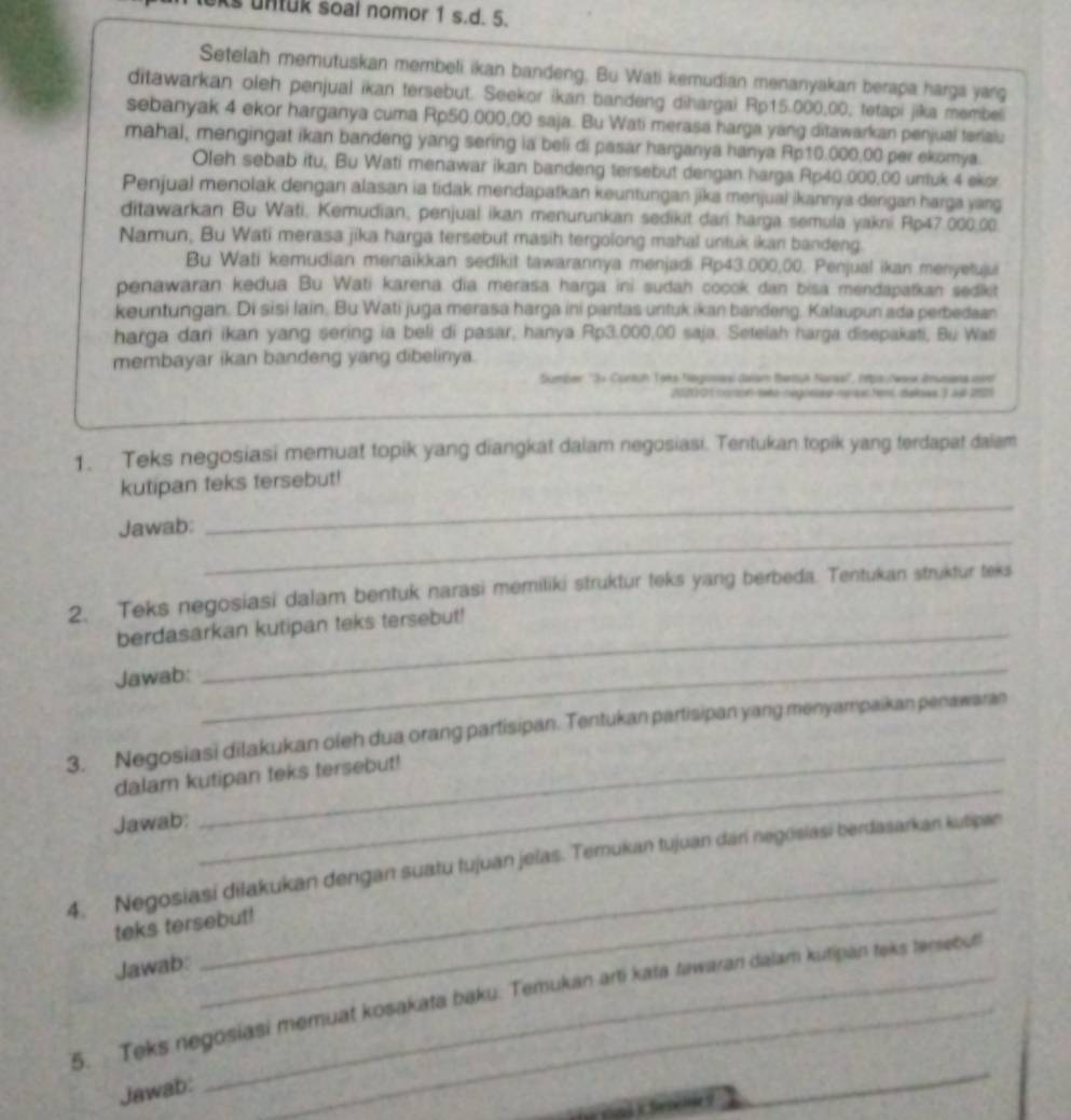 untuk soal nomor 1 s.d. 5.
Setelah memutuskan membeli ikan bandeng. Bu Wati kemudian menanyakan berapa harga yarg
ditawarkan oleh penjual ikan tersebut. Seekor ikan bandeng dihargai Rp15.000,00, tetapi jika membel
sebanyak 4 ekor harganya cuma Rp50,000,00 saja. Bu Wati merasa harga yang ditawarkan penjual terialu
mahal, mengingat ikan bandeng yang sering ia beli di pasar harganya hanya Rp10.000,00 per ekomya.
Oleh sebab itu, Bu Wati menawar ikan bandeng tersebut dengan harga Rp40.000,00 untuk 4 ekor.
Penjual menolak dengan alasan ia tidak mendapatkan keuntungan jika menjual ikannya dengan harga yang
ditawarkan Bu Wati, Kemudian, penjual ikan menurunkan sedikit dari harga semula yakni Rp47.000,00.
Namun, Bu Wati merasa jika harga tersebut masih tergolong mahal untuk ikan bandeng.
Bu Wati kemudian menaikkan sedikit tawarannya menjadi Rp43.000,00. Penjual ikan menyetujui
penawaran kedua. Bu Wati karena dia merasa harga ini sudah cocok dan bisa mendapatkan sedikt
keuntungan. Di sisi lain. Bu Wati juga merasa harga ini pantas untuk ikan bandeng. Kalaupun ada perbedaan
harga dari ikan yang sering ia beli di pasar, hanya Rp3.000,00 saja. Setelah harga disepaksti, Bu Was
membayar ikan bandeng yang dibelinya.
Sumber ''3× Contuh Toks Negoasi dalam Bartuk Naraal'', (pa.Nare Amusena un
20211 01 comon teké-negreses merea tems deloes 3 aut 202
1. Teks negosiasi memuat topik yang diangkat dalam negosiasi. Tentukan topik yang terdapat dalam
kutipan teks tersebut!
_
Jawab:
_
2. Teks negosiasi dalam bentuk narasi memiliki struktur teks yang berbeda. Tentukan struktur teks
berdasarkan kutipan teks tersebut!
Jawab:
_
_
3. Negosiasi dilakukan oleh dua orang partisipan. Tentukan partisipan yang menyampaikan penawaran
dalam kutipan teks tersebut!
Jawab:
_
_
_
4. Negosiasi dilakukan dengan suatu tujuan jelas. Temukan tujuan dari negösiasi berdasarkan kutipan
teks tersebut!
Jawab:
5. Teks negosiasi memuat kosakata baku. Temukan arti kata tawaran dalam kutipan teks tensebut
Jawab:
(a roš ) Seséljes
_