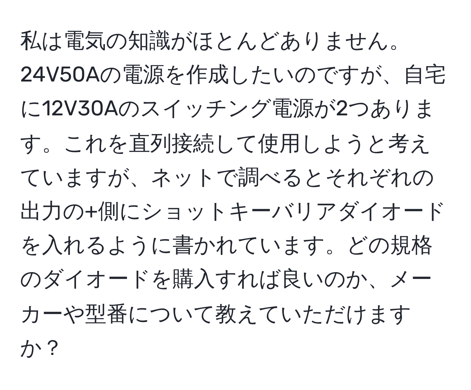 私は電気の知識がほとんどありません。24V50Aの電源を作成したいのですが、自宅に12V30Aのスイッチング電源が2つあります。これを直列接続して使用しようと考えていますが、ネットで調べるとそれぞれの出力の+側にショットキーバリアダイオードを入れるように書かれています。どの規格のダイオードを購入すれば良いのか、メーカーや型番について教えていただけますか？