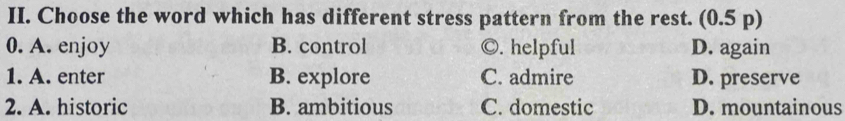 Choose the word which has different stress pattern from the rest. (0.5 p)
0. A. enjoy B. control ©. helpful D. again
1. A. enter B. explore C. admire D. preserve
2. A. historic B. ambitious C. domestic D. mountainous