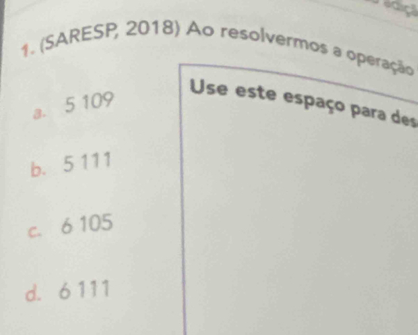 adiçã
1. (SARESP, 2018) Ao resolvermos a operação
a. 5 109
Use este espaço para des
b. 5 111
c. 6 105
d. 6 111