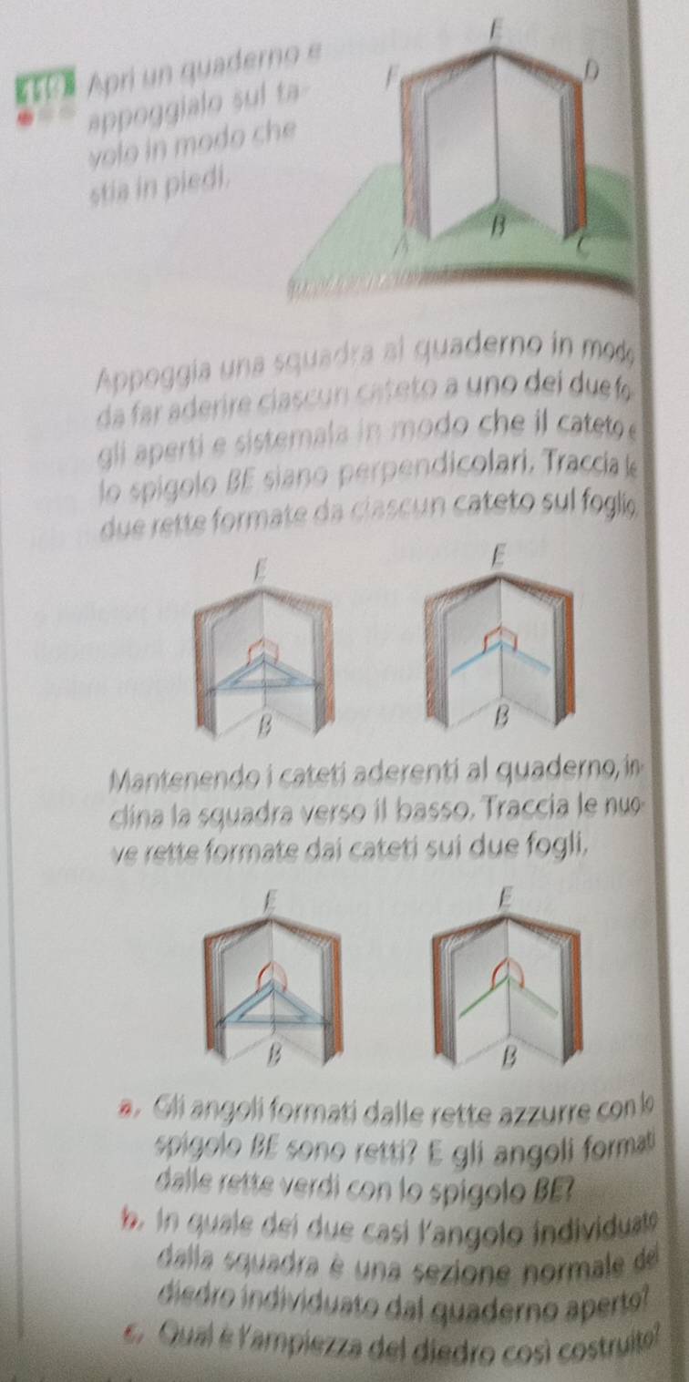 Apri un quadero e 
D 
appoggialo sul ta 
y o o in mo do ch 
stia in piedi. 
B 
Appoggía una squadra al quaderno in mo 
da far aderire ciasc ca eto a uno del du fo 
gli aperti e sistemala in modo che il cateto 
lo spígolo BE siano perpendicolari, Traccia e 
due rette formate da ciascun cateto sul foglie 
E 
B 
Manteen ateti rent quadeo in 
clina la squadra verso il basso. Traccia le nuo 
ve rette formate dai cateti sui due fogli, 
E 
B 
B 
a. Glí angoli formati dalle rette azzurre con lo 
spigolo BE sono retti? E gli angoli formati 
dalle rette verdi con lo spigolo BE 
b i quale dei due casi langolo individuat 
dalla squadra é una sezione normale de 
diedro individuato dal quaderno aperto 
E. Qual é lampiezza del diedro così costruito