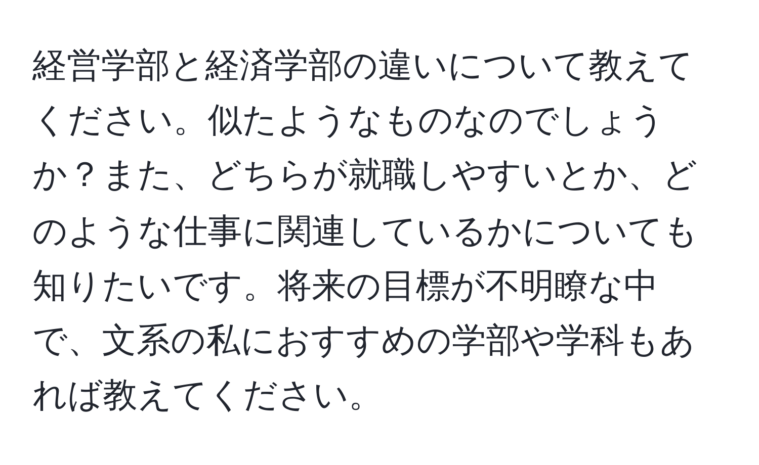 経営学部と経済学部の違いについて教えてください。似たようなものなのでしょうか？また、どちらが就職しやすいとか、どのような仕事に関連しているかについても知りたいです。将来の目標が不明瞭な中で、文系の私におすすめの学部や学科もあれば教えてください。