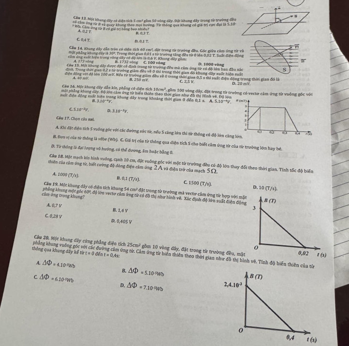Một khung đây có diện tích 5cm^2 gồm 50 vòng dây. Đặt khung dây trong từ trường đều
có cảm ứng từ B và quay khung theo mọi hướng. Từ thống qua khung có giá trị cực đại là S.10
* Wh. Cảm ứng từ B có giá trị bằng bao nhiều? B. 0,3 T.
A. 0.2T
C. 0,4 T. D. 0,1 T.
mất phầng khung dây là Cầu 14. Khung dây dẫn tròn có diện tích 60 cm², đặt trong từ trường đều. Góc giữa cảm ứng t
30° Trong thời gian 0,01 s từ trường tăng đều từ 0 lên 0,02 T. Suất điện 
cầm ứng xuất hiện trong vòng đây có độ lớn là 0,6 V. Khung dây gồm: C. 100 vòng D. 1000 vòng
A. 173 vòng B. 1732 vòng
Cầu 15. Một khung dây được đặt cổ định trong từ trường đều mà cảm ứng từ có độ lớn ban đầu
định. Trong thời gian 0,2 s từ trường giám đều về 0 thì trong thời gian đó khung dây xuất hiện 
điện động với đồ lớn 100 mV. Nếu từ trường giảm đều về 0 trong thời giam C. 2,S V. 0.5s thì suất điện độ
A. 40 mV. B. 250 mV. D.
Câu 16. Một khung đây dẫn kín, phẳng có diện tích 10cm^2 6 gồm 100 vòng dây, đặt trong từ trường có vectơ cảm ứng từ vuông gốc với
mặt phẳng khung dây. Độ lớn cảm ứng từ biến thiên theo thời gian như đồ thị Hình vê. Độ lớn
suất diện động xuất hiện trong khung đây trong khoảng thời gian 0 đến 0.1s A. 5.10^(-4)V. N (mT)
B. 3.10^(-4)V.
4
4
C. 5.10^(-3)V. D. 3.10^(-3)V. ,
2
Câu 17. Chọn câu sai. 0.1
1
。
A. Khi đặt diện tích S vuông góc với các đường sức từ, nếu S càng lớn thì từ thông cổ độ lớn càng lớn. 0,3 0,4
02
B. Đơn vị của từ thông là vêbe (Wb). C. Giá trị của từ thông qua diện tích S cho biết cảm ứng từ của từ trường lớn hay bê.
D. Từ thông là đại lượng vô hướng, có thể dương, âm hoặc bằng 0.
Câu 18. Một mạch kín hình vuông, cạnh 10 cm, đặt vuông góc với một từ trường đều có độ lớn thay đổi theo thời gian. Tính tốc độ biến
chiên của cảm ứng từ, biết cường độ dòng điện cảm ứng 2A và điện trở của mạch 5Ω.
A. 1000 (T/s). B..1(7 /s). C. 1500(T/s). D. 10(T/s).
Câu 19. Một khung dây có diện tích khung 54cm^2 đặt trong từ trường mà vectơ cảm ứng từ hợp với mặt
phẳng khung một góc 60^0,dphi lớn vectơ cảm ứng từ có đồ thị như hình về. Xác định độ lớn suất điện động
cảm ứng trong khung? 
A. 0,7 V B. 1,4 V
C. 0,28 V D. 0,405 V
Câu 20. Một khung dây cứng phẳng diện tích 25cm^2 gồm 10 vòng dây, đặt trong từ trường đều, mặt
thông qua khung dây kế từ t=0 đến t=0,4s:
phẳng khung vuống góc với các đường cảm ứng từ. Cảm ứng từ biến thiên theo thời gian như đồ thị hình vẽ. Tính độ biến thiên của từ
A. △ Phi =4.10^(-5)Wb B. △ Phi =5.10^(-5)Wb
C. △ Phi =6.10^(-5)Wb D. △ Phi =7.10^(-5)Wb