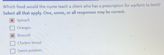 Which food would the nurse teach a client who has a prescription for warfarin to limit?
Select all that apply. One, some, or all responses may be correct.
Spinach
Oranges
Broccoli
Chicken breast
Sweet potatoes