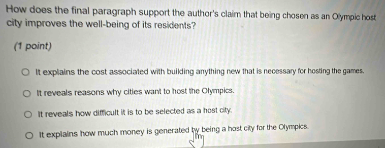 How does the final paragraph support the author's claim that being chosen as an Olympic host
city improves the well-being of its residents?
(1 point)
It explains the cost associated with building anything new that is necessary for hosting the games.
It reveals reasons why cities want to host the Olympics.
It reveals how difficult it is to be selected as a host city.
It explains how much money is generated by being a host city for the Olympics.