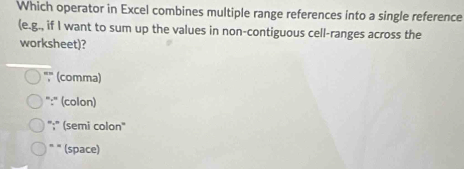 Which operator in Excel combines multiple range references into a single reference
(e.g., if I want to sum up the values in non-contiguous cell-ranges across the
worksheet)?
",'' (comma)
":" (colon)
";" (semi colon"
" " (space)